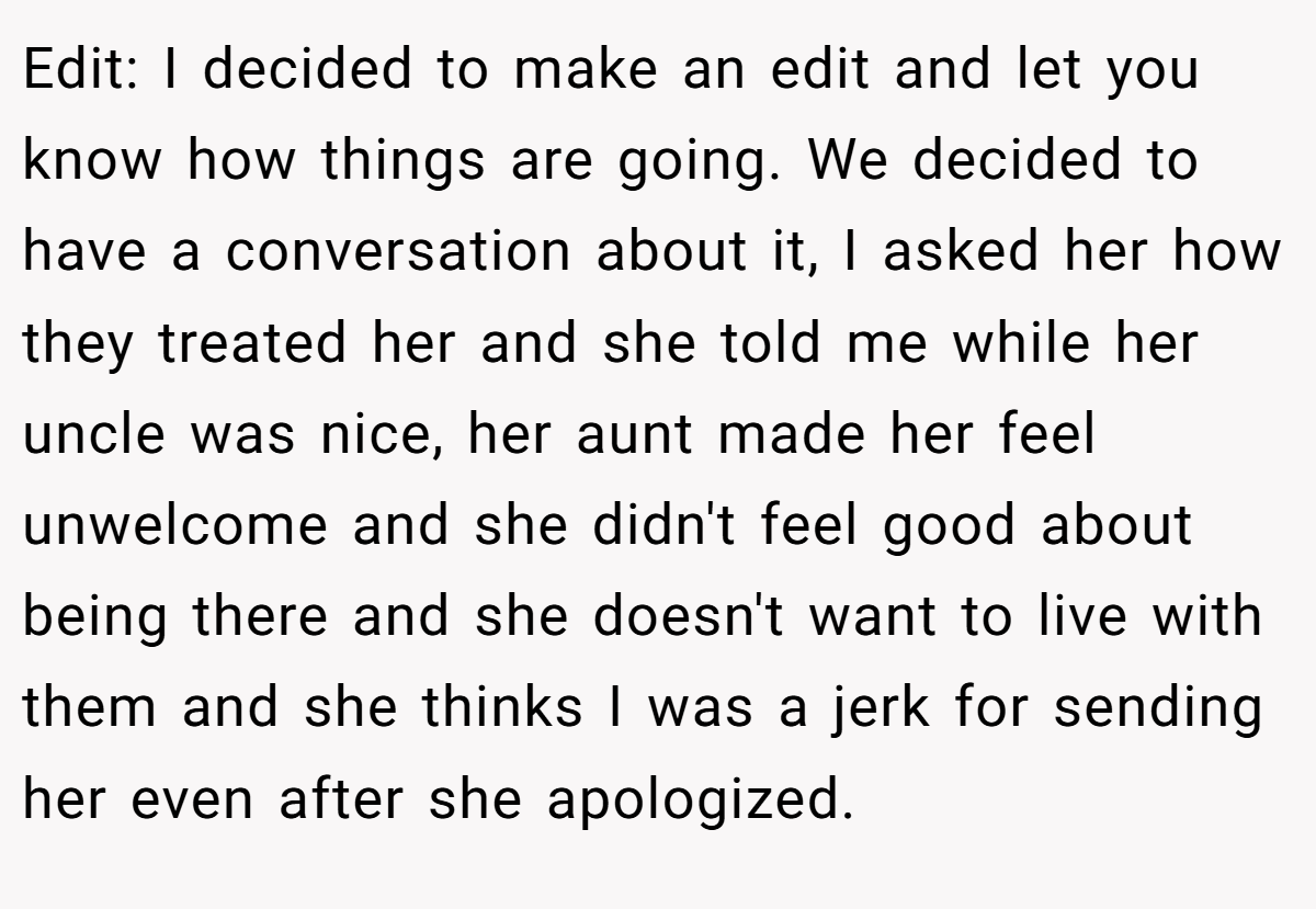 Edit: I decided to make an edit and let you know how things are going. We decided to have a conversation about it, I asked her how they treated her and she told me while her uncle was nice, her aunt made her feel unwelcome and she didn't feel good about being there and she doesn't want to live with them and she thinks I was a jerk for sending her even after she apologized.