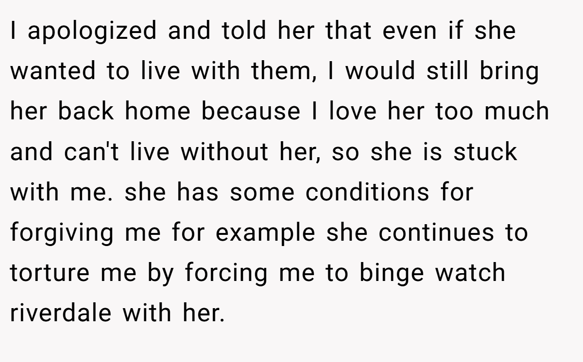 I apologized and told her that even if she wanted to live with them, I would still bring her back home because I love her too much and can't live without her, so she is stuck with me. she has some conditions for forgiving me for example she continues to torture me by forcing me to binge watch riverdale with her.