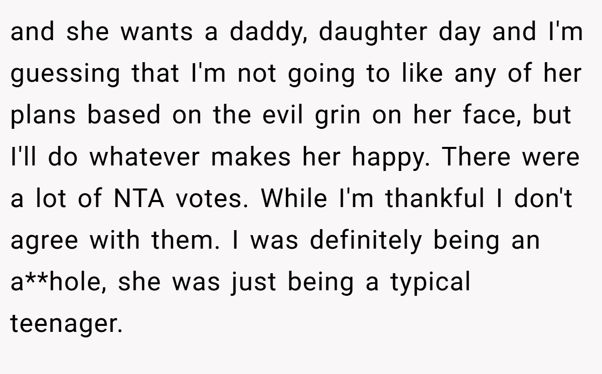 and she wants a daddy, daughter day and I'm guessing that I'm not going to like any of her plans based on the evil grin on her face, but I'll do whatever makes her happy. There were a lot of NTA votes. While I'm thankful I don't agree with them. I was definitely being an a**hole, she was just being a typical teenager.