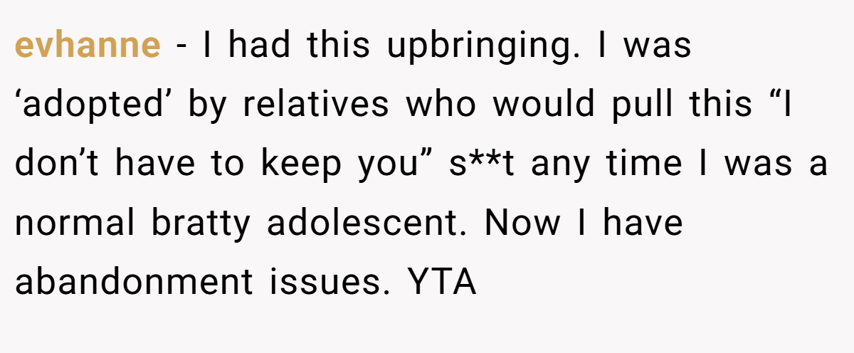 evhanne − I had this upbringing. I was ‘adopted’ by relatives who would pull this “I don’t have to keep you” s**t any time I was a normal bratty adolescent. Now I have abandonment issues. YTA