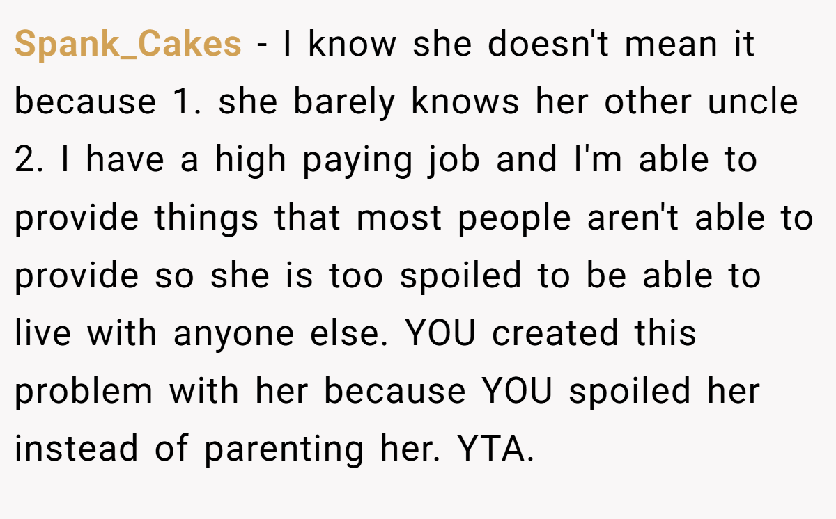 Spank_Cakes − I know she doesn't mean it because 1. she barely knows her other uncle 2. I have a high paying job and I'm able to provide things that most people aren't able to provide so she is too spoiled to be able to live with anyone else. YOU created this problem with her because YOU spoiled her instead of parenting her. YTA.