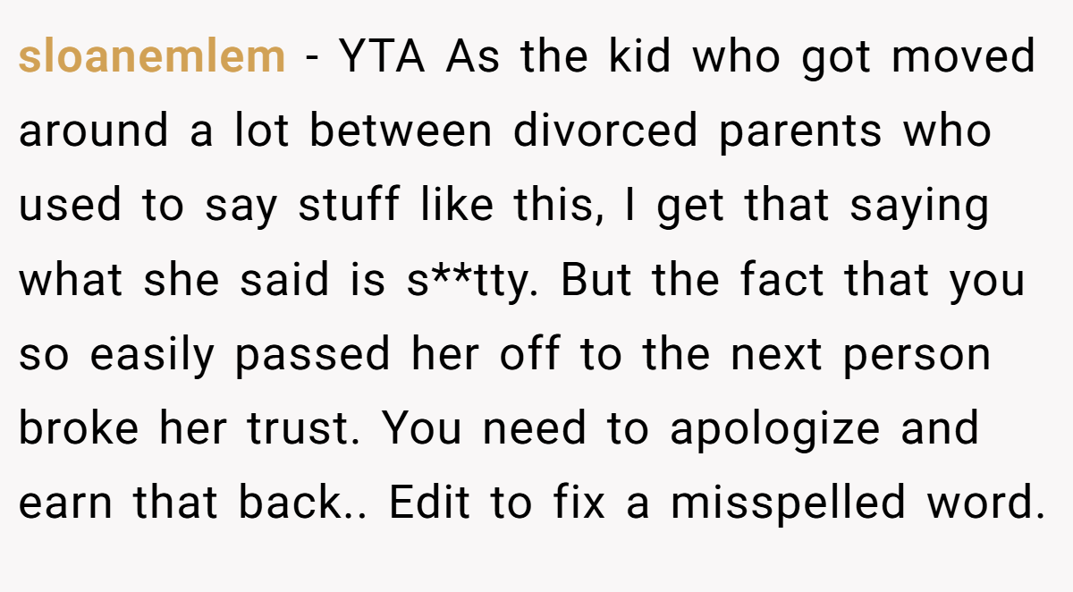 sloanemlem − YTA As the kid who got moved around a lot between divorced parents who used to say stuff like this, I get that saying what she said is s**tty. But the fact that you so easily passed her off to the next person broke her trust. You need to apologize and earn that back.. Edit to fix a misspelled word.