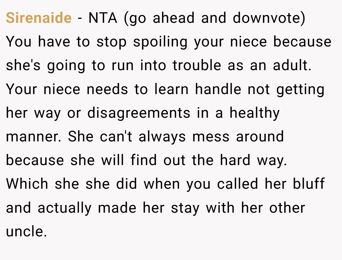 Sirenaide − NTA (go ahead and downvote) You have to stop spoiling your niece because she's going to run into trouble as an adult. Your niece needs to learn handle not getting her way or disagreements in a healthy manner. She can't always mess around because she will find out the hard way. Which she she did when you called her bluff and actually made her stay with her other uncle.