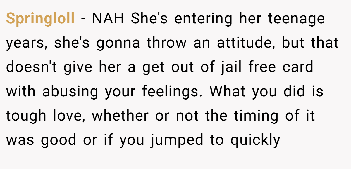 Springloll − NAH She's entering her teenage years, she's gonna throw an attitude, but that doesn't give her a get out of jail free card with abusing your feelings. What you did is tough love, whether or not the timing of it was good or if you jumped to quickly