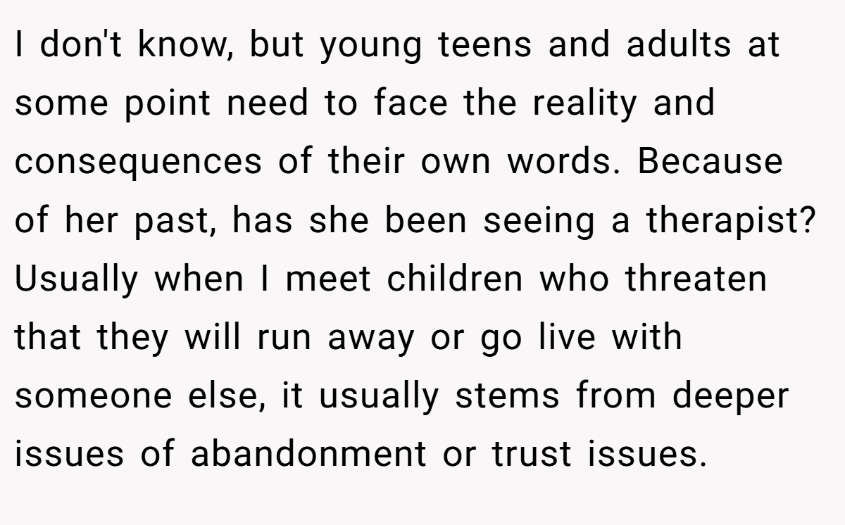 I don't know, but young teens and adults at some point need to face the reality and consequences of their own words. Because of her past, has she been seeing a therapist? Usually when I meet children who threaten that they will run away or go live with someone else, it usually stems from deeper issues of abandonment or trust issues.