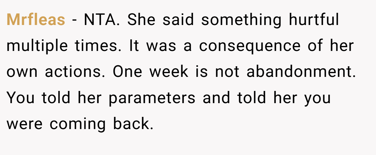 Mrfleas − NTA. She said something hurtful multiple times. It was a consequence of her own actions. One week is not abandonment. You told her parameters and told her you were coming back.