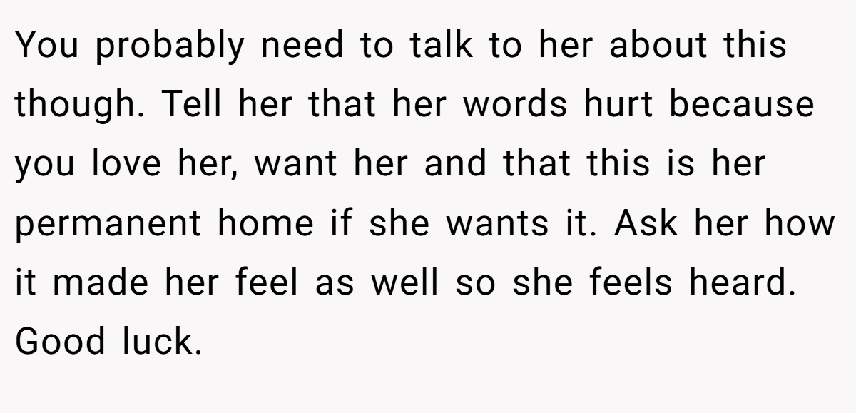 You probably need to talk to her about this though. Tell her that her words hurt because you love her, want her and that this is her permanent home if she wants it. Ask her how it made her feel as well so she feels heard. Good luck.