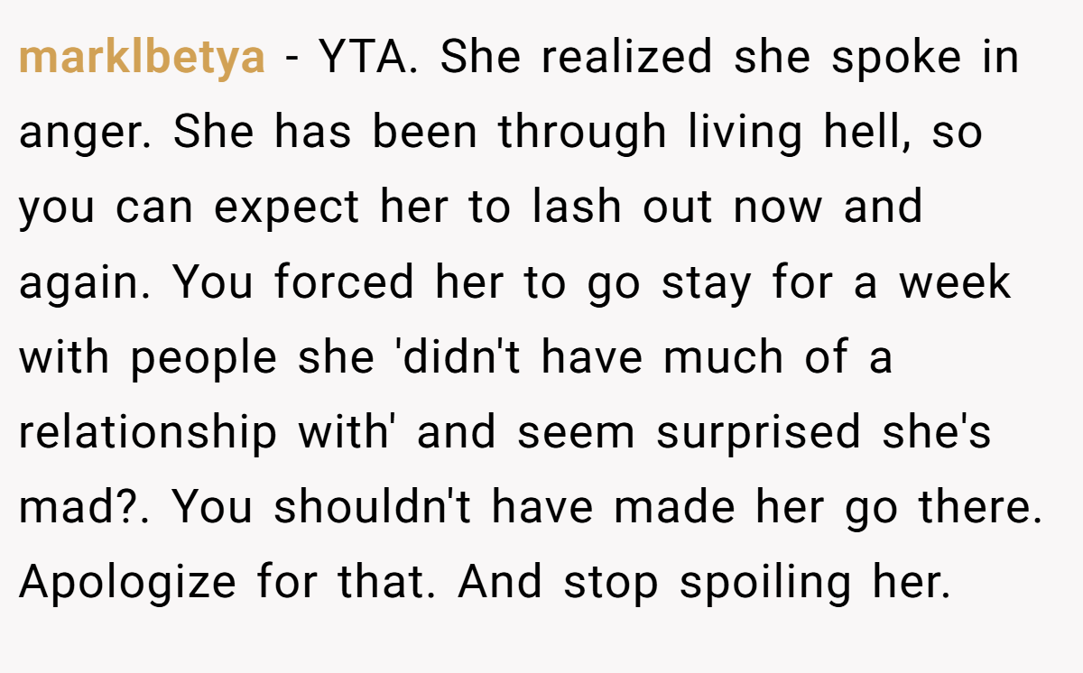 marklbetya − YTA. She realized she spoke in anger. She has been through living hell, so you can expect her to lash out now and again. You forced her to go stay for a week with people she 'didn't have much of a relationship with' and seem surprised she's mad?. You shouldn't have made her go there. Apologize for that. And stop spoiling her.