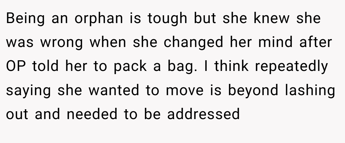 Being an orphan is tough but she knew she was wrong when she changed her mind after OP told her to pack a bag. I think repeatedly saying she wanted to move is beyond lashing out and needed to be addressed