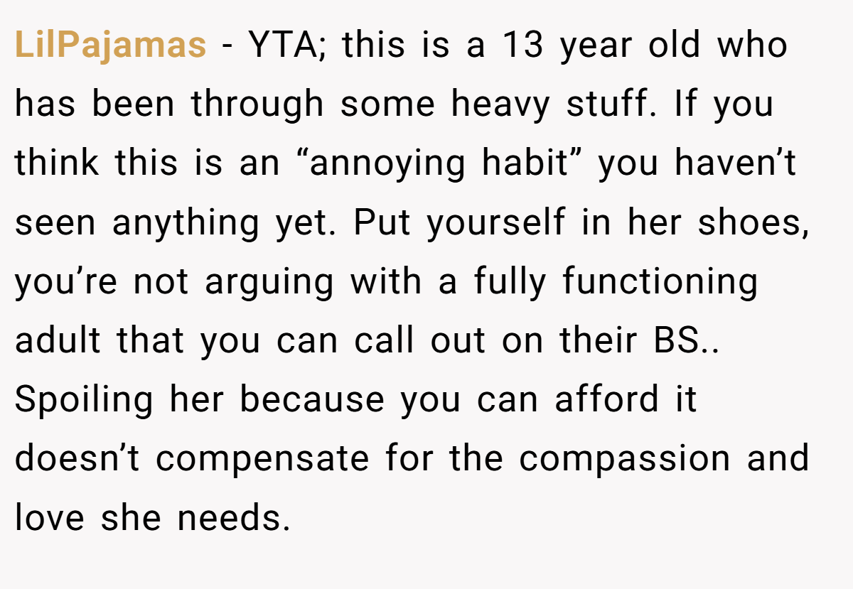 LilPajamas − YTA; this is a 13 year old who has been through some heavy stuff. If you think this is an “annoying habit” you haven’t seen anything yet. Put yourself in her shoes, you’re not arguing with a fully functioning adult that you can call out on their BS.. Spoiling her because you can afford it doesn’t compensate for the compassion and love she needs.