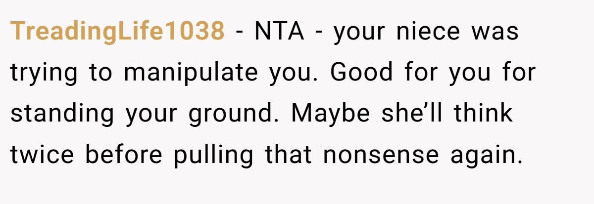 TreadingLife1038 − NTA - your niece was trying to manipulate you. Good for you for standing your ground. Maybe she’ll think twice before pulling that nonsense again.