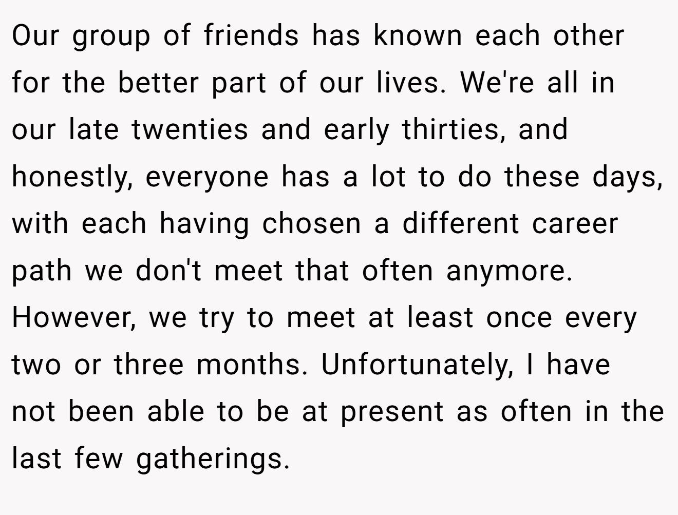 Our group of friends has known each other for the better part of our lives. We're all in our late twenties and early thirties, and honestly, everyone has a lot to do these days, with each having chosen a different career path we don't meet that often anymore. However, we try to meet at least once every two or three months. Unfortunately, I have not been able to be at present as often in the last few gatherings.
