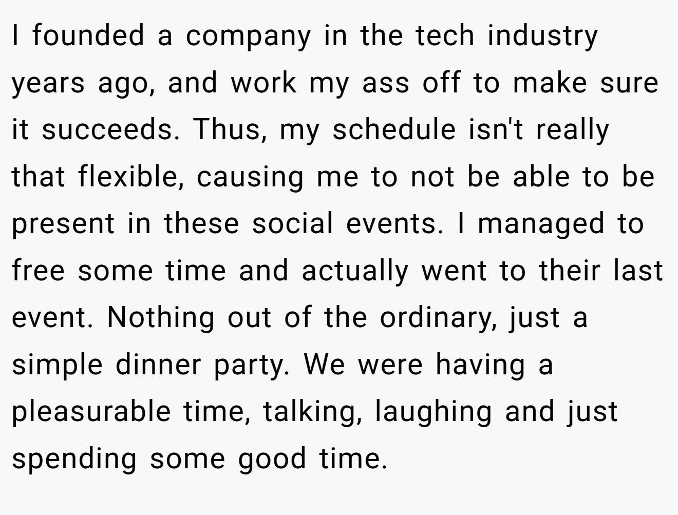 I founded a company in the tech industry years ago, and work my ass off to make sure it succeeds. Thus, my schedule isn't really that flexible, causing me to not be able to be present in these social events. I managed to free some time and actually went to their last event. Nothing out of the ordinary, just a simple dinner party. We were having a pleasurable time, talking, laughing and just spending some good time.