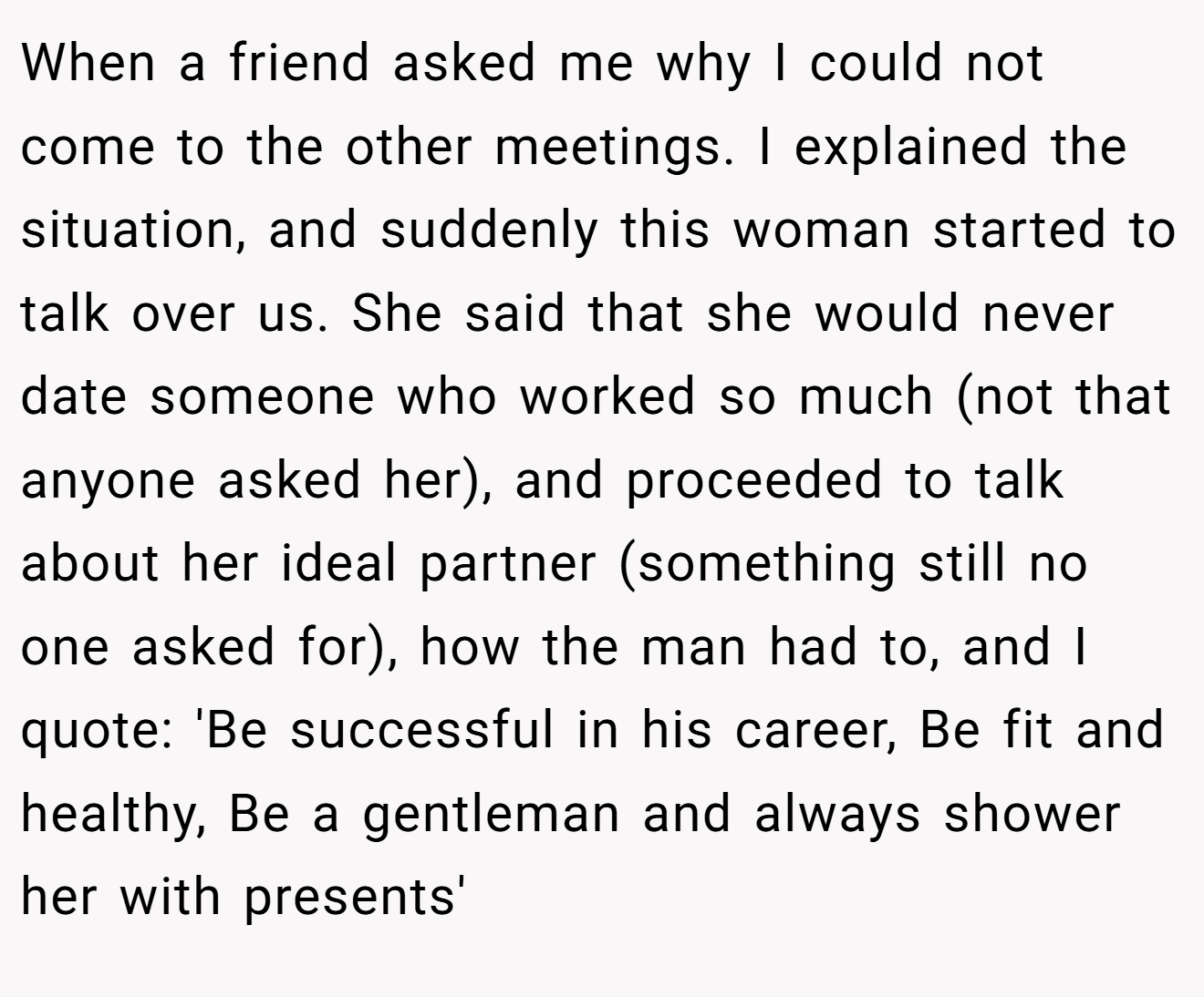 When a friend asked me why I could not come to the other meetings. I explained the situation, and suddenly this woman started to talk over us. She said that she would never date someone who worked so much (not that anyone asked her), and proceeded to talk about her ideal partner (something still no one asked for), how the man had to, and I quote: 'Be successful in his career, Be fit and healthy, Be a gentleman and always shower her with presents'
