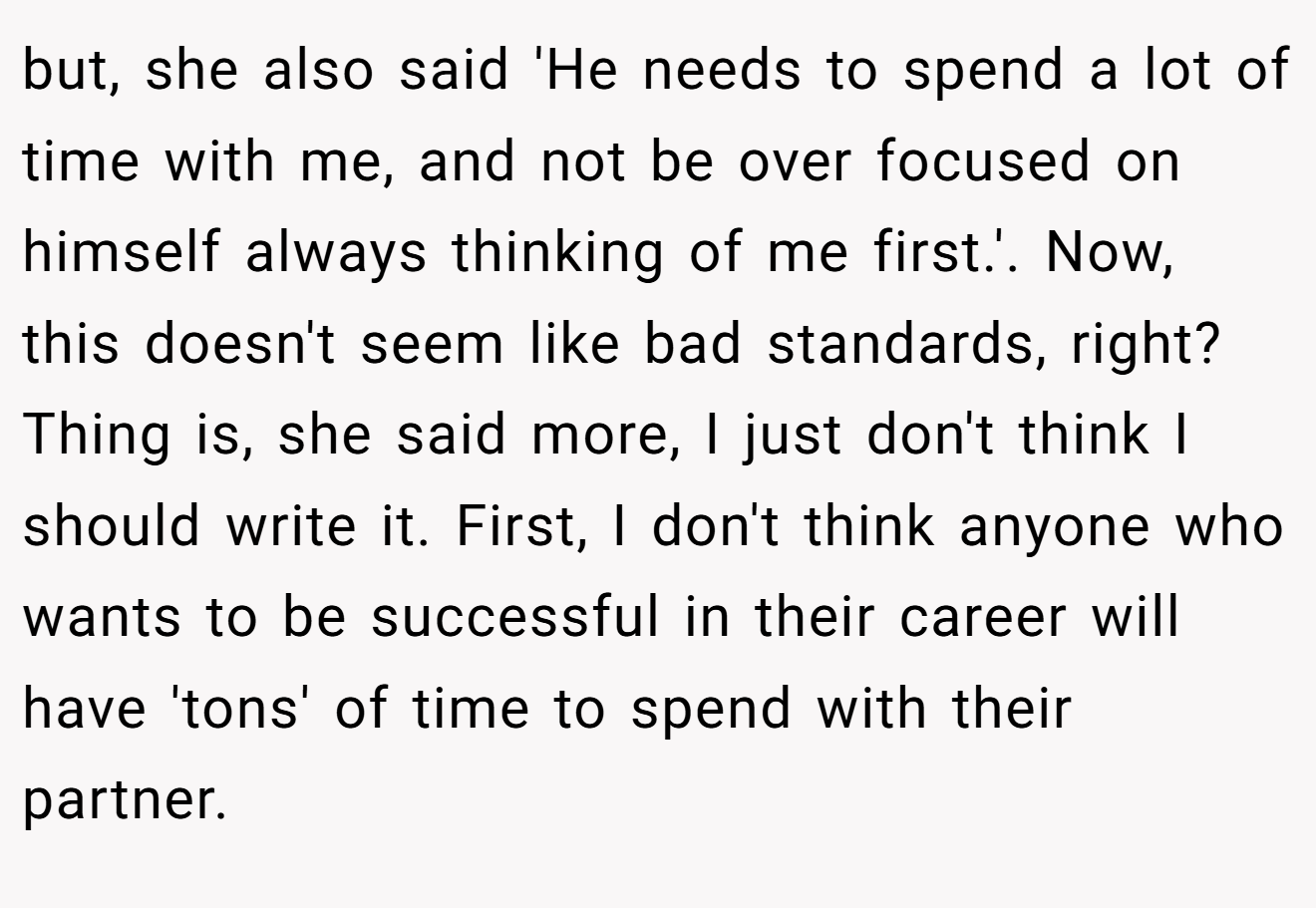 but, she also said 'He needs to spend a lot of time with me, and not be over focused on himself always thinking of me first.'. Now, this doesn't seem like bad standards, right? Thing is, she said more, I just don't think I should write it. First, I don't think anyone who wants to be successful in their career will have 'tons' of time to spend with their partner.