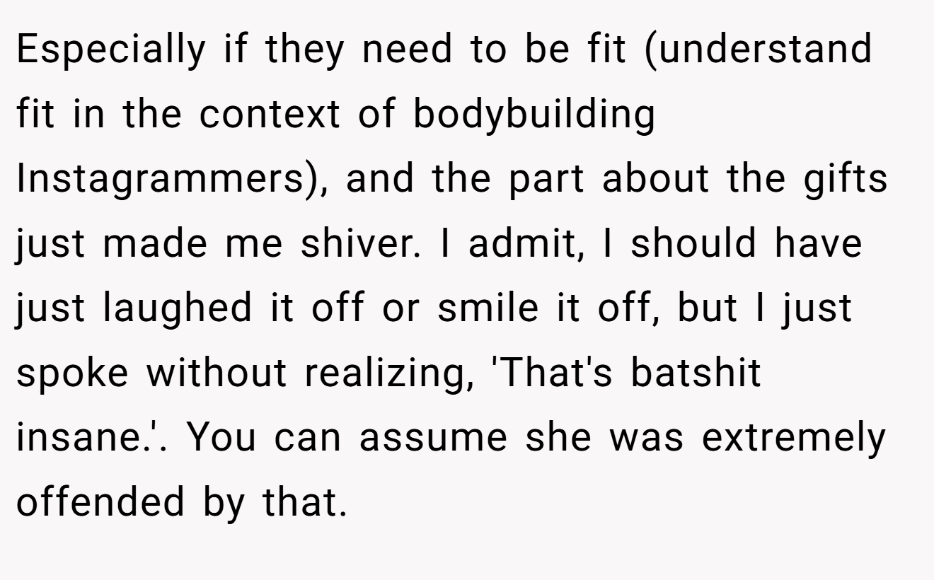 Especially if they need to be fit (understand fit in the context of bodybuilding Instagrammers), and the part about the gifts just made me shiver. I admit, I should have just laughed it off or smile it off, but I just spoke without realizing, 'That's batshit insane.'. You can assume she was extremely offended by that.