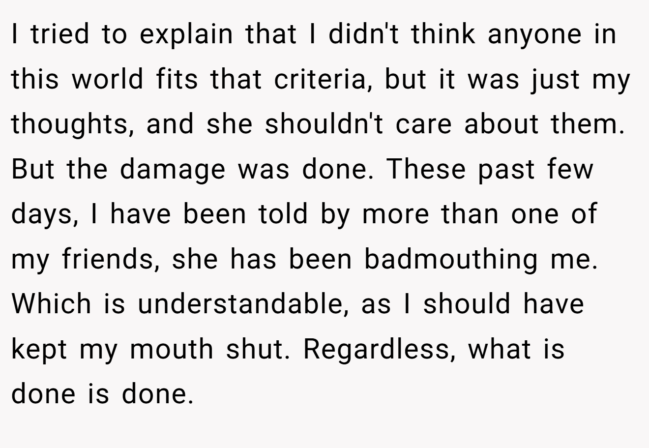 I tried to explain that I didn't think anyone in this world fits that criteria, but it was just my thoughts, and she shouldn't care about them. But the damage was done. These past few days, I have been told by more than one of my friends, she has been badmouthing me. Which is understandable, as I should have kept my mouth shut. Regardless, what is done is done.
