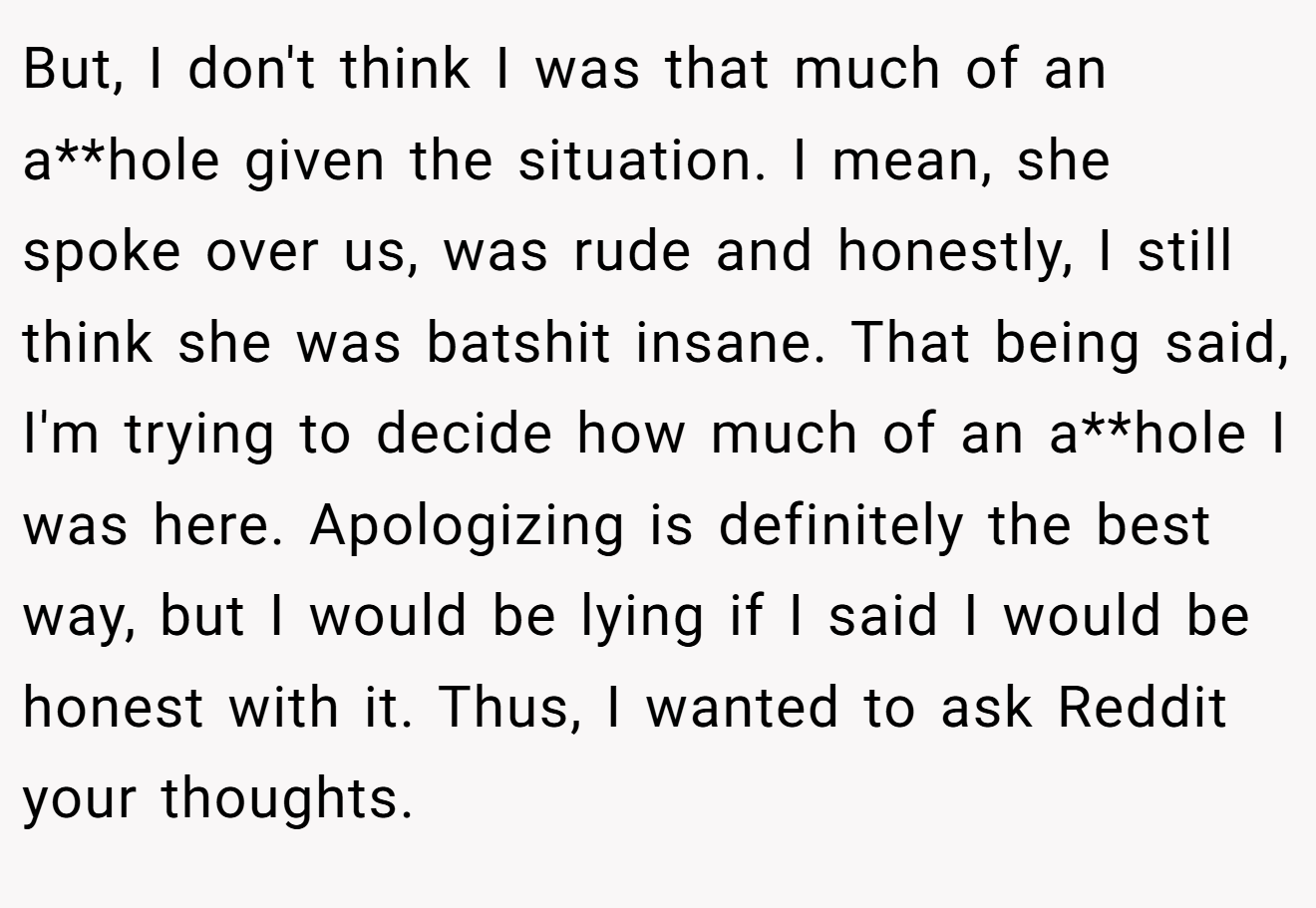 But, I don't think I was that much of an a**hole given the situation. I mean, she spoke over us, was rude and honestly, I still think she was batshit insane. That being said, I'm trying to decide how much of an a**hole I was here. Apologizing is definitely the best way, but I would be lying if I said I would be honest with it. Thus, I wanted to ask Reddit your thoughts.