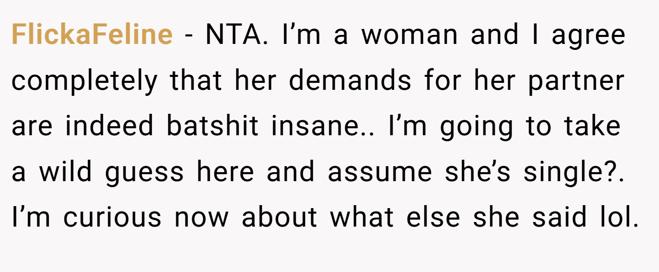 FlickaFeline - NTA. I’m a woman and I agree completely that her demands for her partner are indeed batshit insane.. I’m going to take a wild guess here and assume she’s single?. I’m curious now about what else she said lol.
