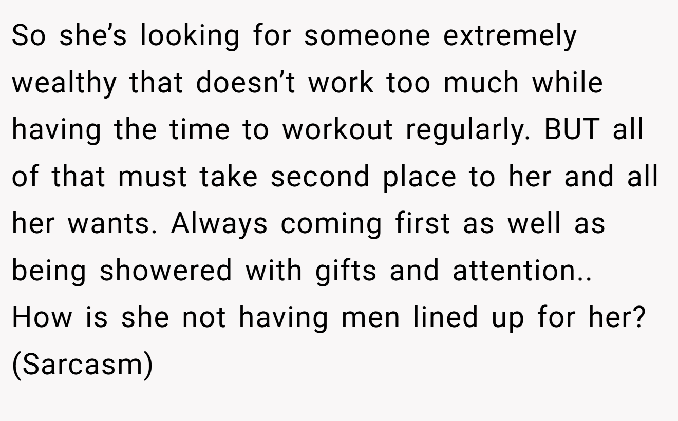 So she’s looking for someone extremely wealthy that doesn’t work too much while having the time to workout regularly. BUT all of that must take second place to her and all her wants. Always coming first as well as being showered with gifts and attention.. How is she not having men lined up for her? (Sarcasm)