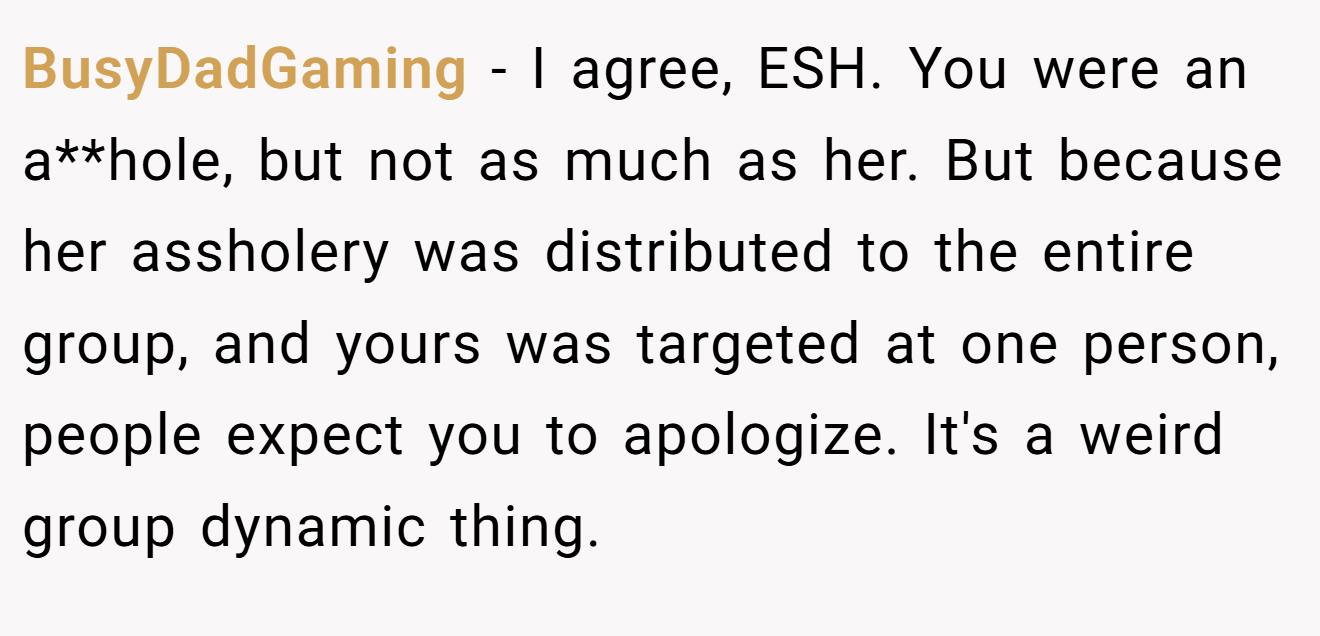 BusyDadGaming - I agree, ESH. You were an a**hole, but not as much as her. But because her assholery was distributed to the entire group, and yours was targeted at one person, people expect you to apologize. It's a weird group dynamic thing.