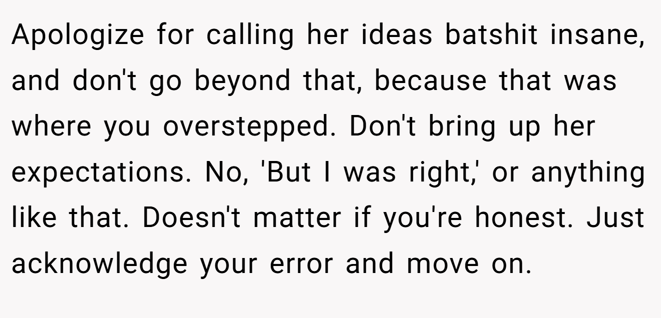 Apologize for calling her ideas batshit insane, and don't go beyond that, because that was where you overstepped. Don't bring up her expectations. No, 'But I was right,' or anything like that. Doesn't matter if you're honest. Just acknowledge your error and move on.