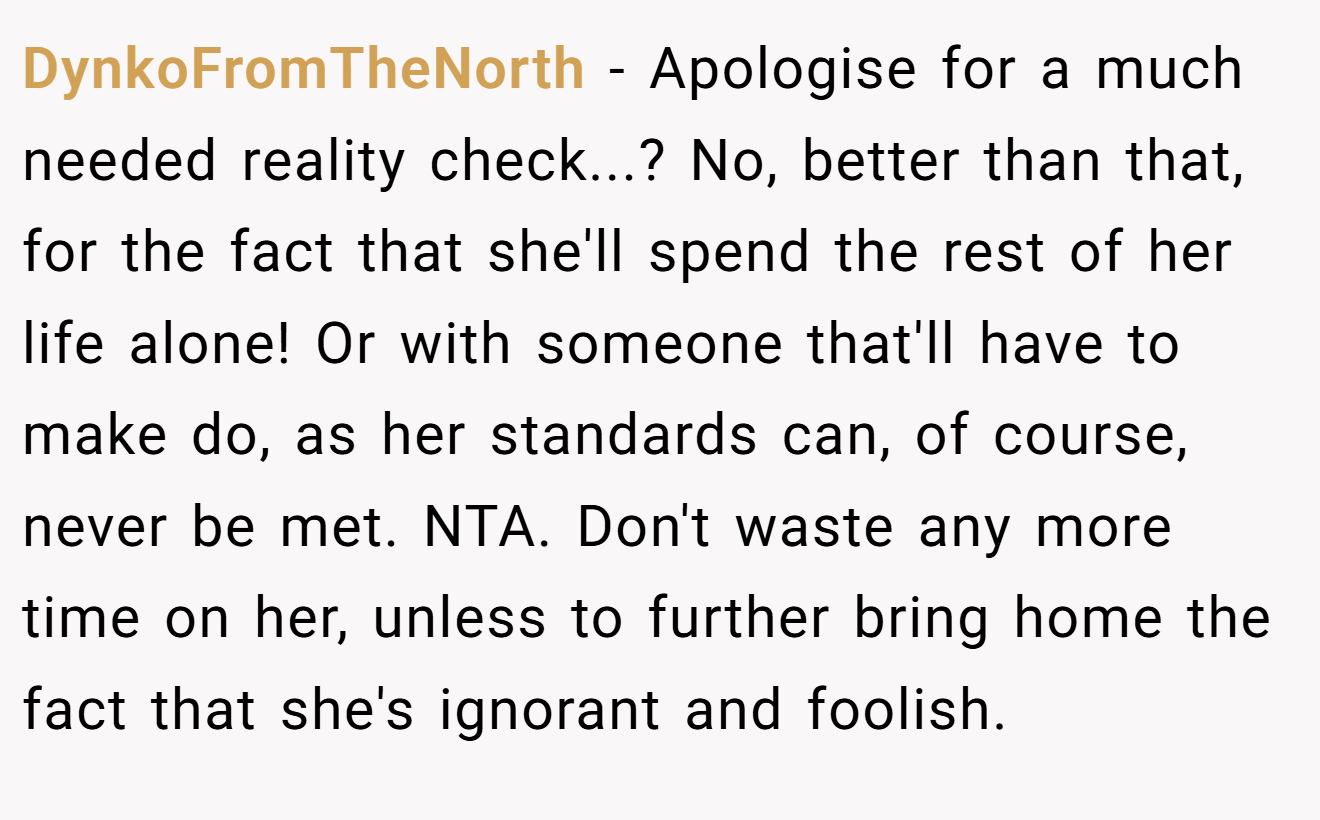 DynkoFromTheNorth - Apologise for a much needed reality check...? No, better than that, for the fact that she'll spend the rest of her life alone! Or with someone that'll have to make do, as her standards can, of course, never be met. NTA. Don't waste any more time on her, unless to further bring home the fact that she's ignorant and foolish.