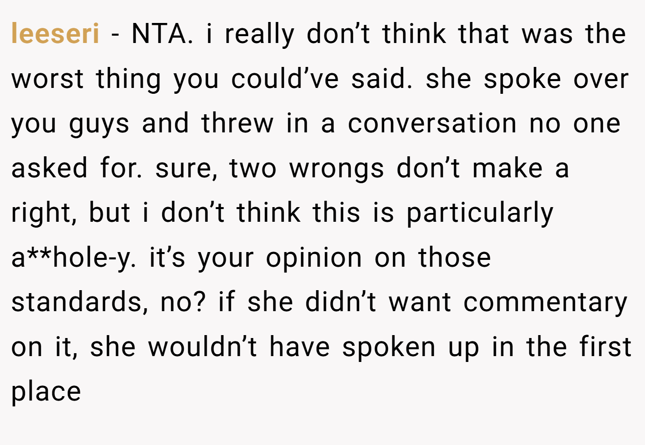 leeseri - NTA. i really don’t think that was the worst thing you could’ve said. she spoke over you guys and threw in a conversation no one asked for. sure, two wrongs don’t make a right, but i don’t think this is particularly a**hole-y. it’s your opinion on those standards, no? if she didn’t want commentary on it, she wouldn’t have spoken up in the first place