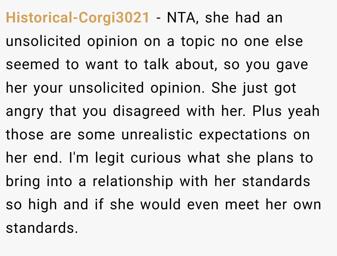 Historical-Corgi3021 - NTA, she had an unsolicited opinion on a topic no one else seemed to want to talk about, so you gave her your unsolicited opinion. She just got angry that you disagreed with her. Plus yeah those are some unrealistic expectations on her end. I'm legit curious what she plans to bring into a relationship with her standards so high and if she would even meet her own standards.