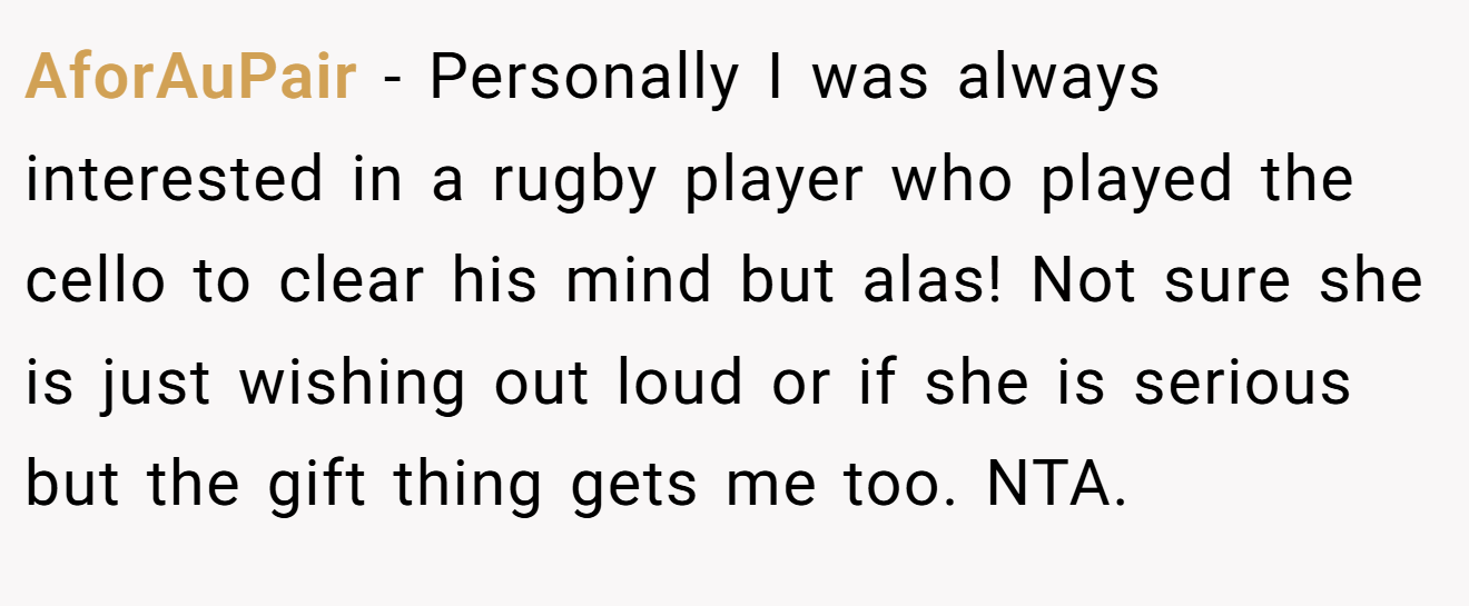 AforAuPair - Personally I was always interested in a rugby player who played the cello to clear his mind but alas! Not sure she is just wishing out loud or if she is serious but the gift thing gets me too. NTA.