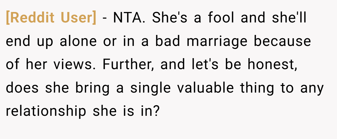 [Reddit User] - NTA. She's a fool and she'll end up alone or in a bad marriage because of her views. Further, and let's be honest, does she bring a single valuable thing to any relationship she is in?