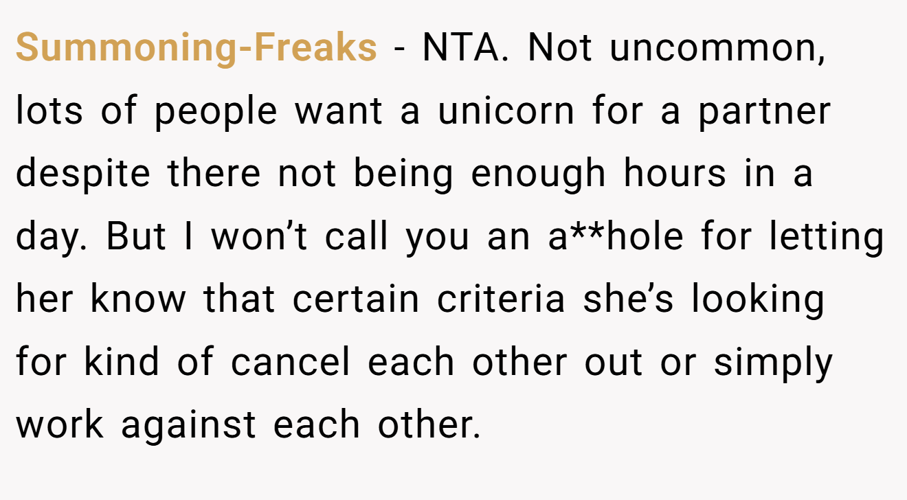 Summoning-Freaks - NTA. Not uncommon, lots of people want a unicorn for a partner despite there not being enough hours in a day. But I won’t call you an a**hole for letting her know that certain criteria she’s looking for kind of cancel each other out or simply work against each other.
