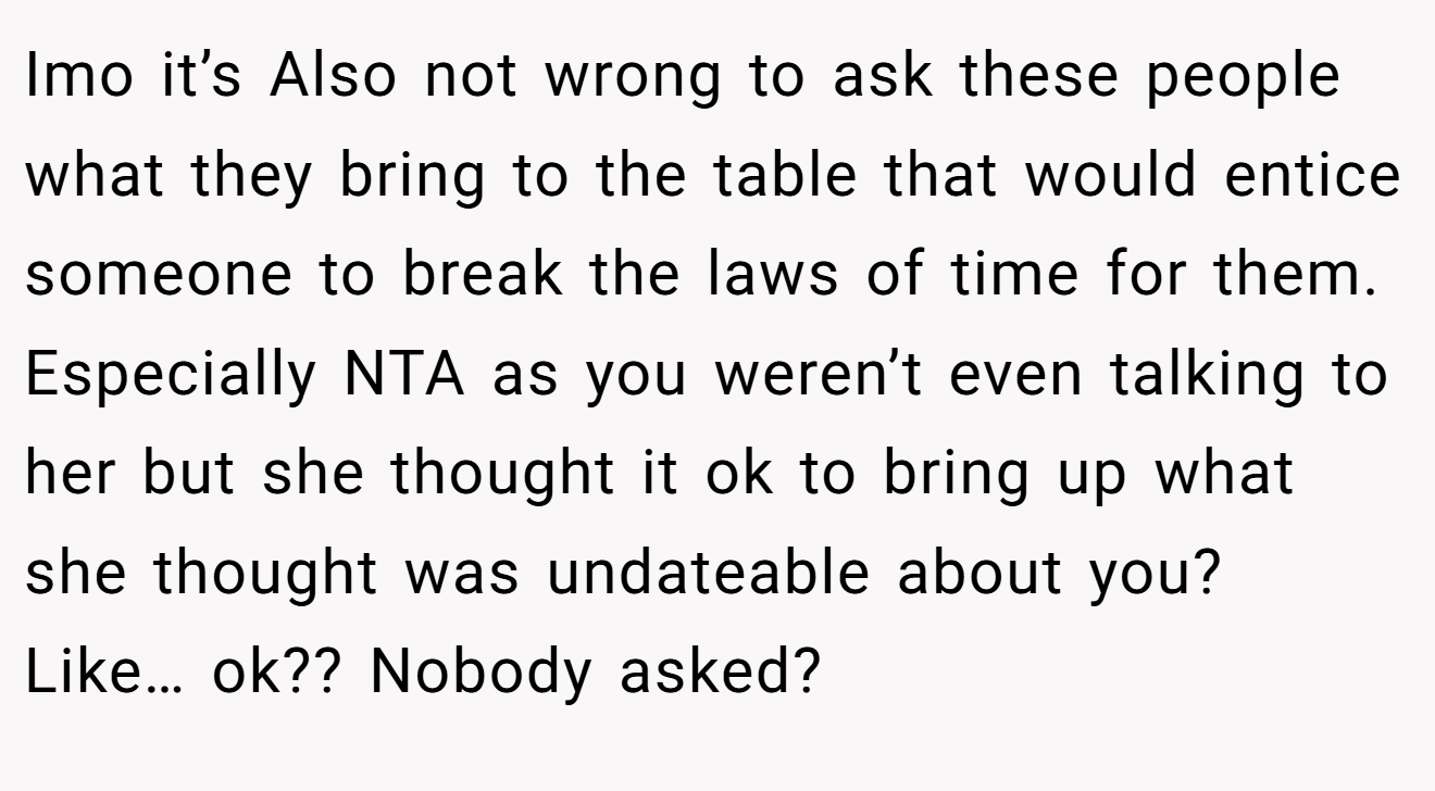 Imo it’s Also not wrong to ask these people what they bring to the table that would entice someone to break the laws of time for them. Especially NTA as you weren’t even talking to her but she thought it ok to bring up what she thought was undateable about you? Like… ok?? Nobody asked?