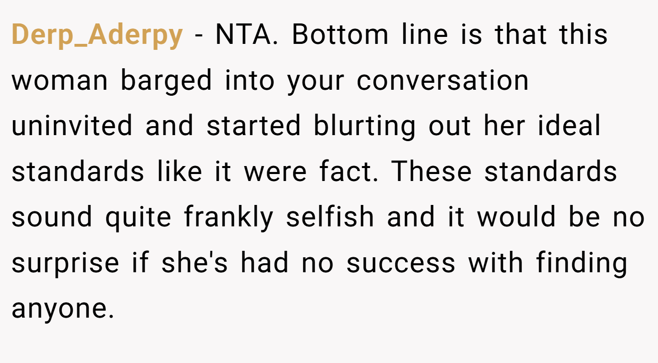 Derp_Aderpy - NTA. Bottom line is that this woman barged into your conversation uninvited and started blurting out her ideal standards like it were fact. These standards sound quite frankly selfish and it would be no surprise if she's had no success with finding anyone.