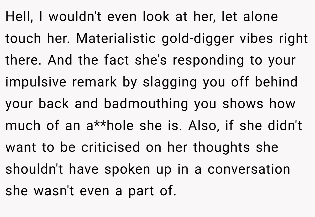 Hell, I wouldn't even look at her, let alone touch her. Materialistic gold-digger vibes right there. And the fact she's responding to your impulsive remark by slagging you off behind your back and badmouthing you shows how much of an a**hole she is. Also, if she didn't want to be criticised on her thoughts she shouldn't have spoken up in a conversation she wasn't even a part of.