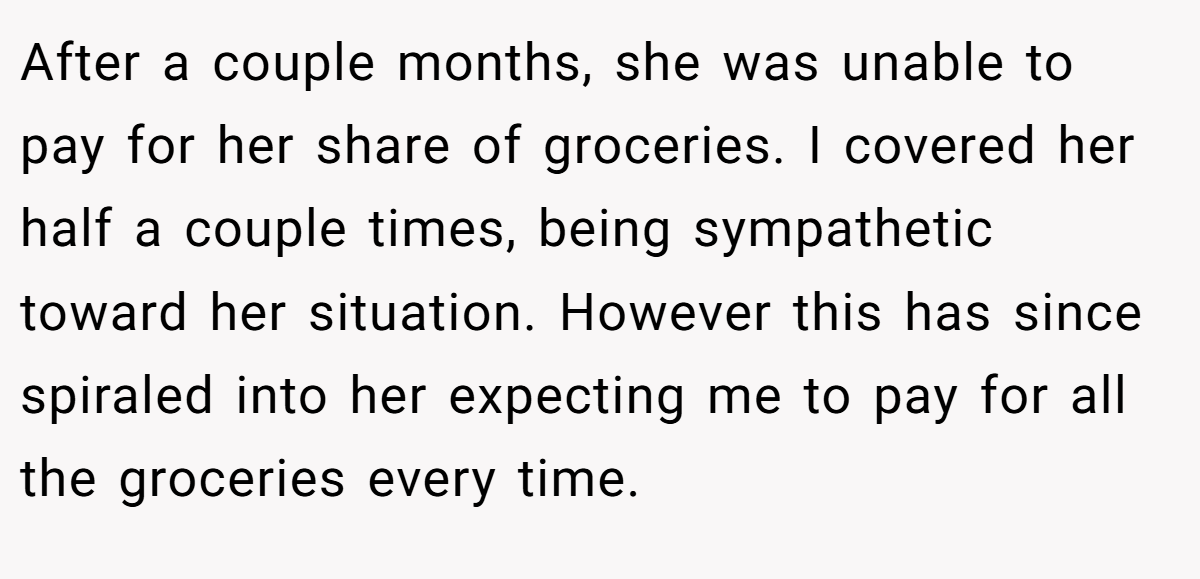After a couple months, she was unable to pay for her share of groceries. I covered her half a couple times, being sympathetic toward her situation. However this has since spiraled into her expecting me to pay for all the groceries every time.