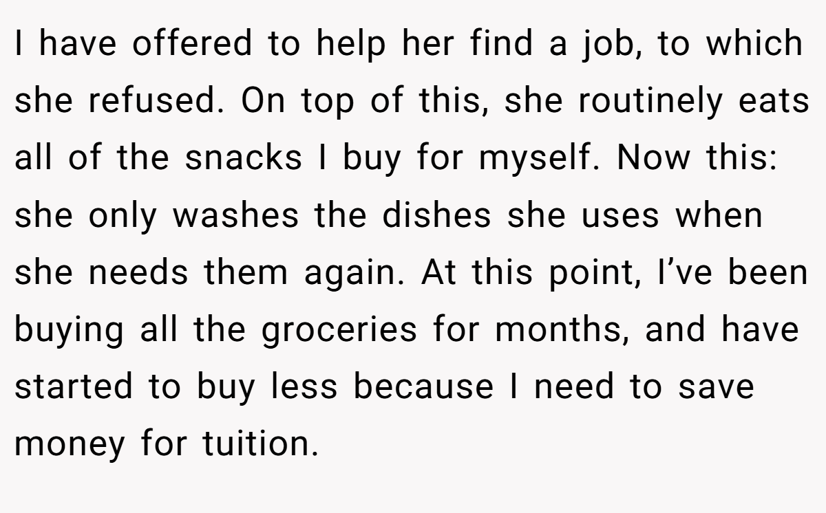 I have offered to help her find a job, to which she refused. On top of this, she routinely eats all of the snacks I buy for myself. Now this: she only washes the dishes she uses when she needs them again. At this point, I’ve been buying all the groceries for months, and have started to buy less because I need to save money for tuition.