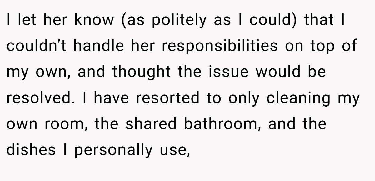 I let her know (as politely as I could) that I couldn’t handle her responsibilities on top of my own, and thought the issue would be resolved. I have resorted to only cleaning my own room, the shared bathroom, and the dishes I personally use,