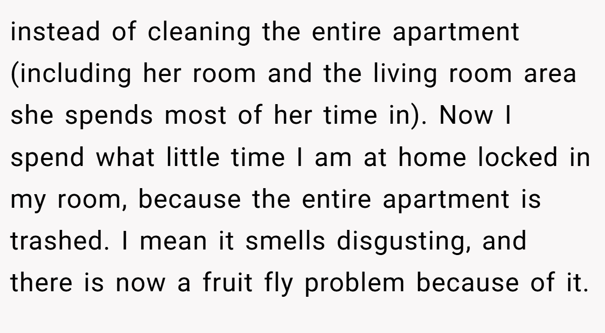 instead of cleaning the entire apartment (including her room and the living room area she spends most of her time in). Now I spend what little time I am at home locked in my room, because the entire apartment is trashed. I mean it smells disgusting, and there is now a fruit fly problem because of it.