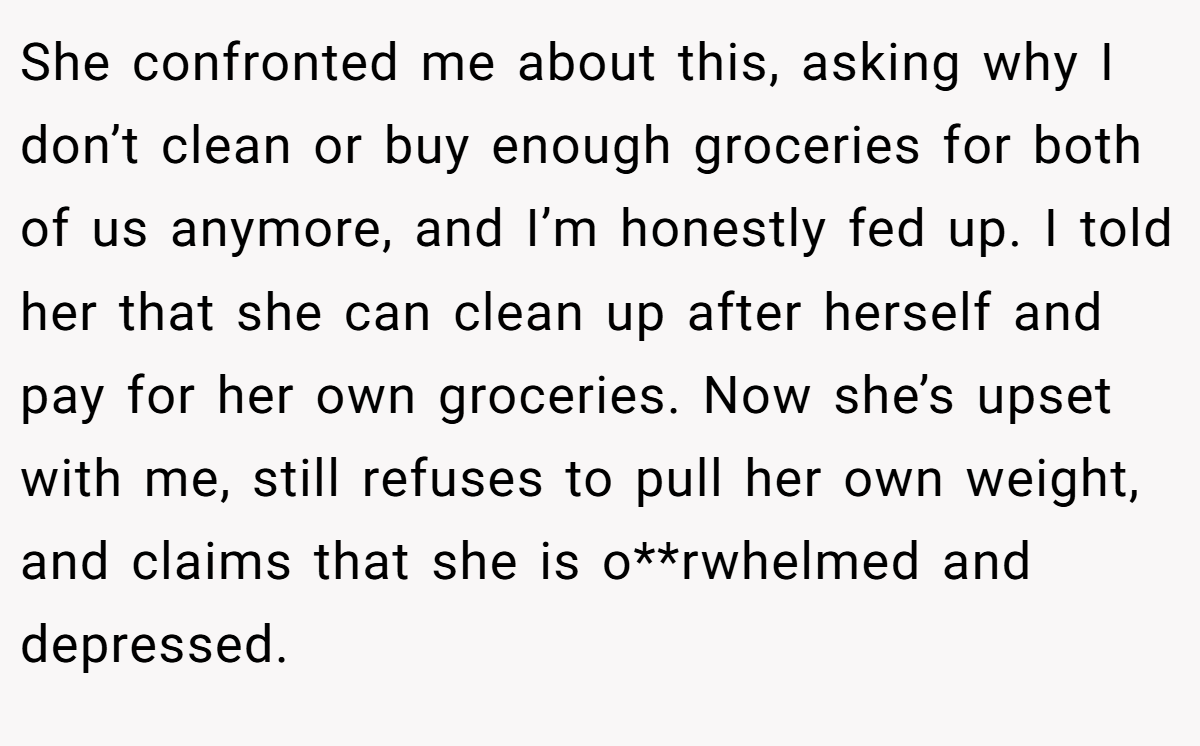 She confronted me about this, asking why I don’t clean or buy enough groceries for both of us anymore, and I’m honestly fed up. I told her that she can clean up after herself and pay for her own groceries. Now she’s upset with me, still refuses to pull her own weight, and claims that she is o**rwhelmed and depressed.