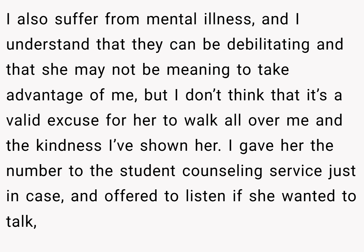 I also suffer from mental illness, and I understand that they can be debilitating and that she may not be meaning to take advantage of me, but I don’t think that it’s a valid excuse for her to walk all over me and the kindness I’ve shown her. I gave her the number to the student counseling service just in case, and offered to listen if she wanted to talk,
