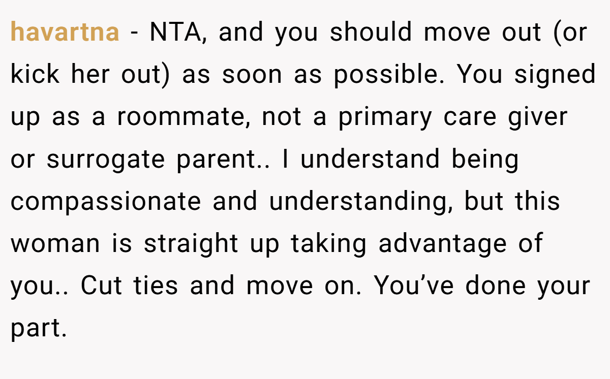 havartna - NTA, and you should move out (or kick her out) as soon as possible. You signed up as a roommate, not a primary care giver or surrogate parent.. I understand being compassionate and understanding, but this woman is straight up taking advantage of you.. Cut ties and move on. You’ve done your part.