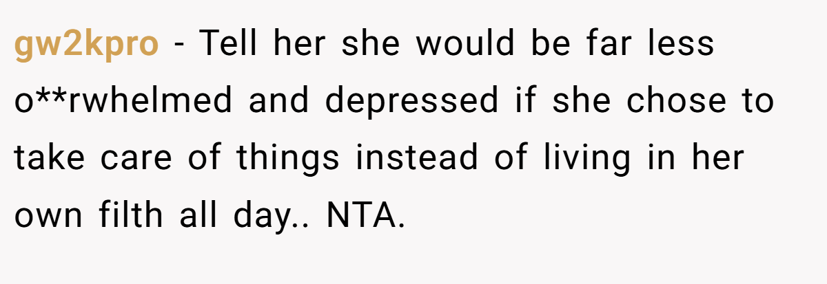 gw2kpro - Tell her she would be far less o**rwhelmed and depressed if she chose to take care of things instead of living in her own filth all day.. NTA.