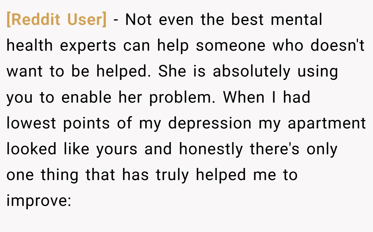[Reddit User] - Not even the best mental health experts can help someone who doesn't want to be helped. She is absolutely using you to enable her problem. When I had lowest points of my depression my apartment looked like yours and honestly there's only one thing that has truly helped me to improve: