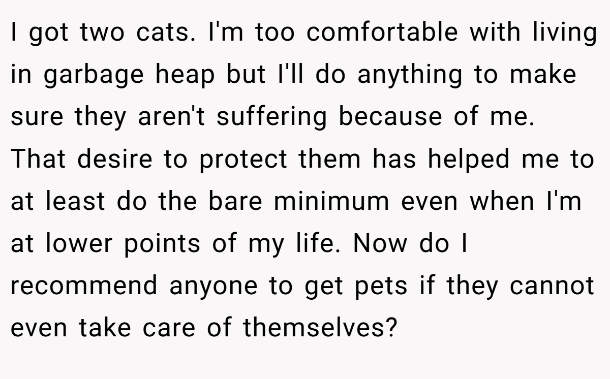 I got two cats. I'm too comfortable with living in garbage heap but I'll do anything to make sure they aren't suffering because of me. That desire to protect them has helped me to at least do the bare minimum even when I'm at lower points of my life. Now do I recommend anyone to get pets if they cannot even take care of themselves?
