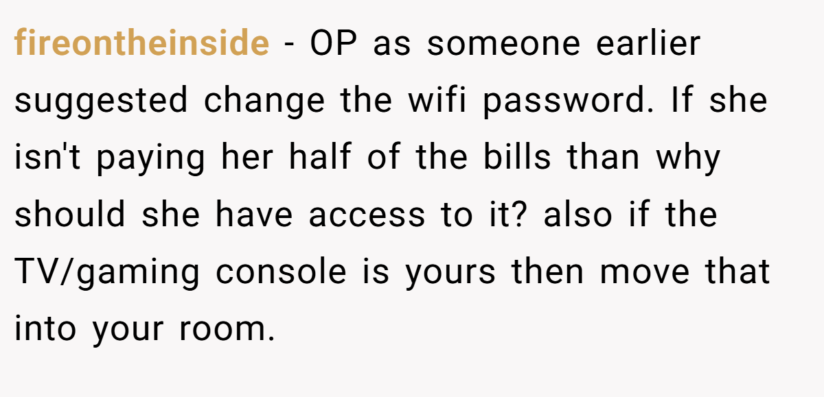 fireontheinside - OP as someone earlier suggested change the wifi password. If she isn't paying her half of the bills than why should she have access to it? also if the TV/gaming console is yours then move that into your room.