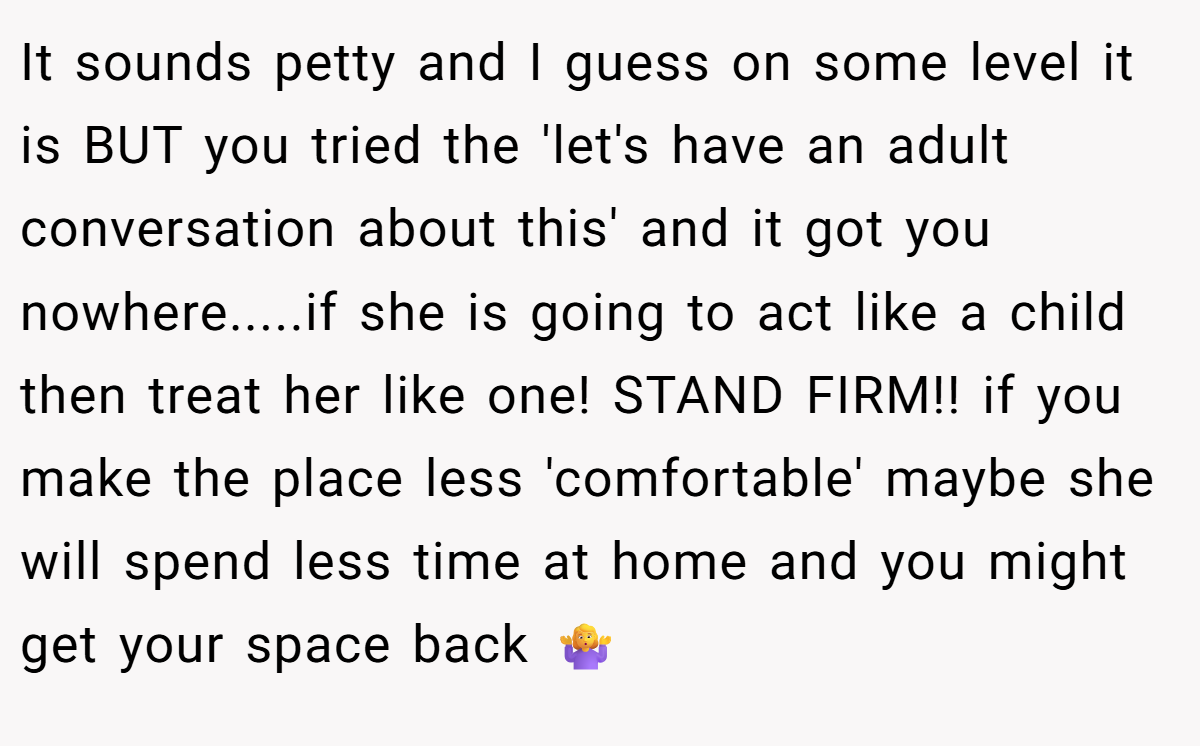 It sounds petty and I guess on some level it is BUT you tried the 'let's have an adult conversation about this' and it got you nowhere.....if she is going to act like a child then treat her like one! STAND FIRM!! if you make the place less 'comfortable' maybe she will spend less time at home and you might get your space back 🤷‍♀️