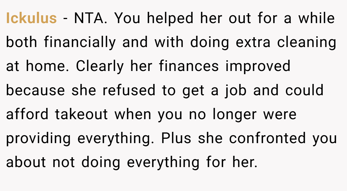 Ickulus - NTA. You helped her out for a while both financially and with doing extra cleaning at home. Clearly her finances improved because she refused to get a job and could afford takeout when you no longer were providing everything. Plus she confronted you about not doing everything for her.