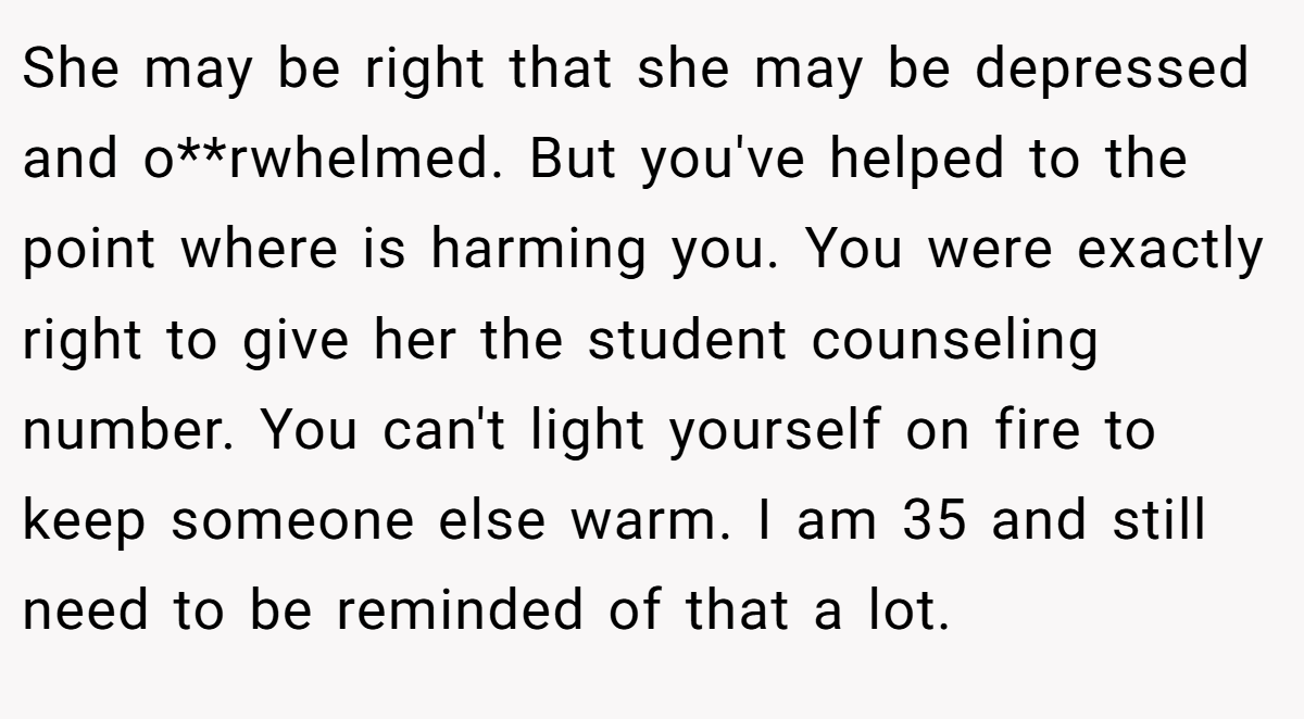 She may be right that she may be depressed and o**rwhelmed. But you've helped to the point where is harming you. You were exactly right to give her the student counseling number. You can't light yourself on fire to keep someone else warm. I am 35 and still need to be reminded of that a lot.
