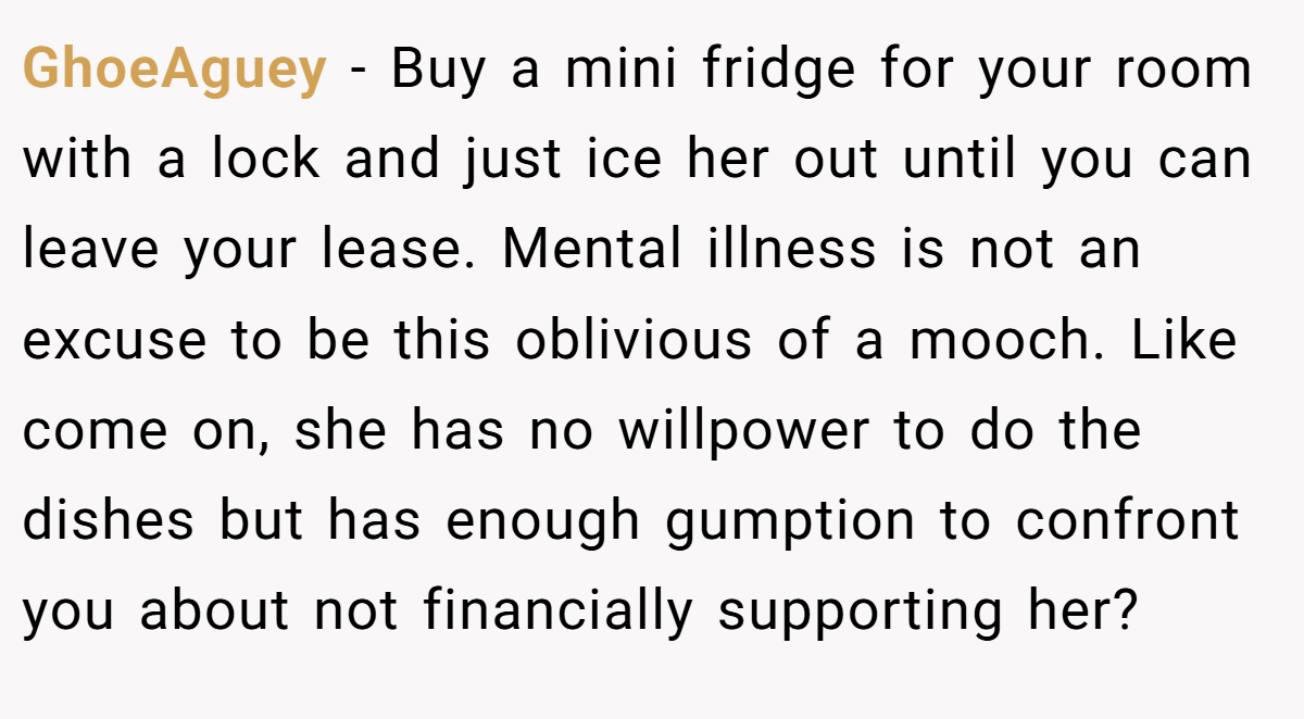 GhoeAguey - Buy a mini fridge for your room with a lock and just ice her out until you can leave your lease. Mental illness is not an excuse to be this oblivious of a mooch. Like come on, she has no willpower to do the dishes but has enough gumption to confront you about not financially supporting her?